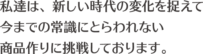 私達は、新しい時代の変化を捉えて今までの常識にとらわれない商品作りに挑戦しております。