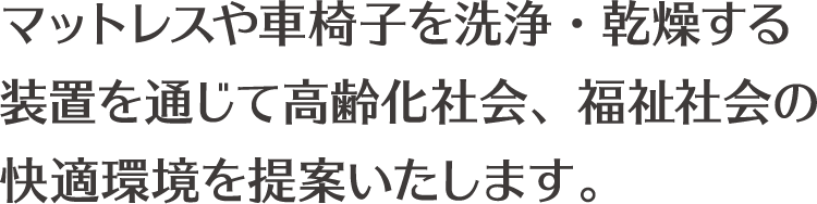 マットレスや車椅子を洗浄・乾燥する 装置を通じて高齢化社会、福祉社会の 快適環境を提案いたします。