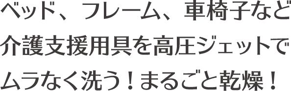 ベッド、フレーム、車椅子など介護支援用具を高圧ジェットでムラなく洗う!まるごと乾燥!